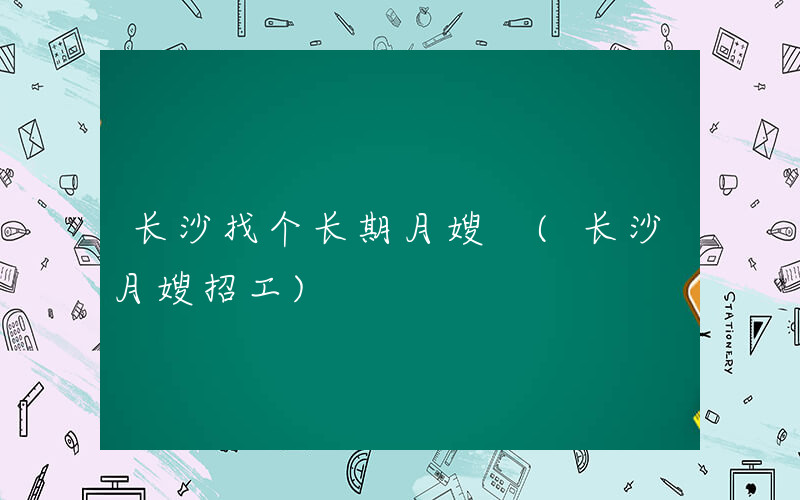 长沙找个长期月嫂 (长沙月嫂招工)